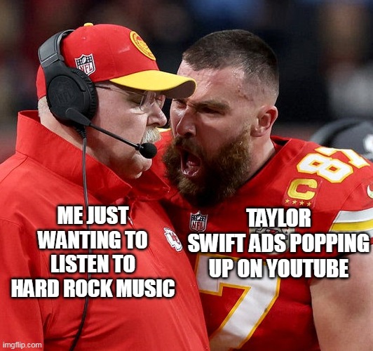 Taylor swift ads popping up on youtube | ME JUST WANTING TO LISTEN TO HARD ROCK MUSIC; TAYLOR SWIFT ADS POPPING UP ON YOUTUBE | image tagged in travis kelce screaming,funny,taylor swift,hard rock,youtube,youtube ads | made w/ Imgflip meme maker