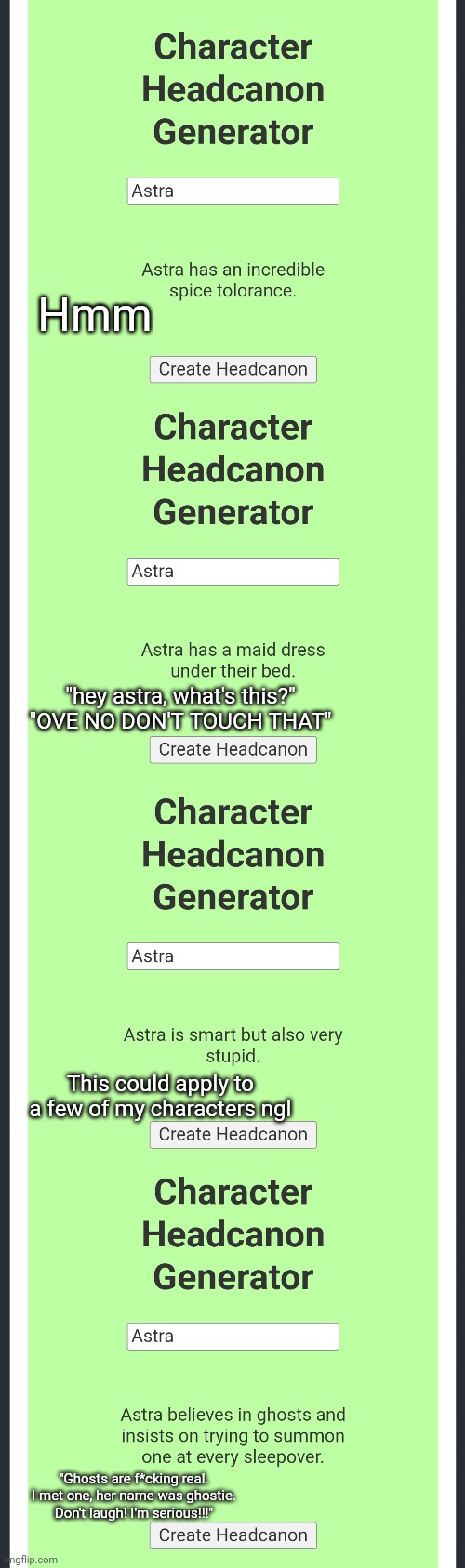 Hmm; "hey astra, what's this?" "OVE NO DON'T TOUCH THAT"; This could apply to a few of my characters ngl; "Ghosts are f*cking real. I met one, her name was ghostie. Don't laugh! I'm serious!!!" | made w/ Imgflip meme maker