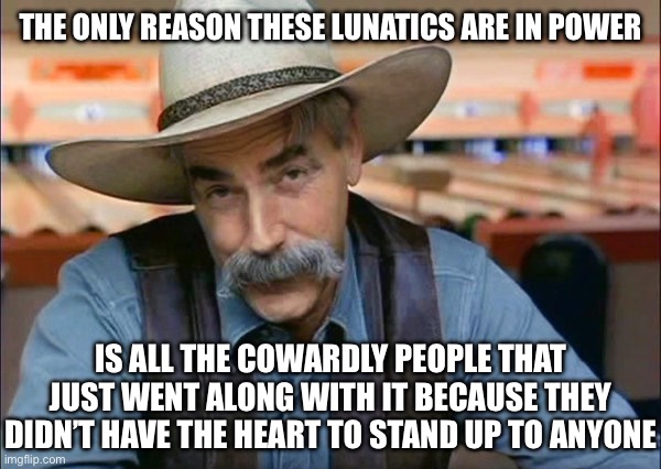 Sam Elliott special kind of stupid | THE ONLY REASON THESE LUNATICS ARE IN POWER; IS ALL THE COWARDLY PEOPLE THAT JUST WENT ALONG WITH IT BECAUSE THEY DIDN’T HAVE THE HEART TO STAND UP TO ANYONE | image tagged in sam elliott special kind of stupid,liberal logic,stupid liberals,liberal hypocrisy,liberalism,new normal | made w/ Imgflip meme maker