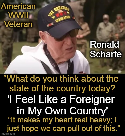 Clearly, Scharfe, 96,  didn’t see the U.S. going down the correct path. | American 
WWII 
Veteran; Ronald 
Scharfe; “What do you think about the 
state of the country today? 'I Feel Like a Foreigner 
in My Own Country'; “It makes my heart real heavy; I 
just hope we can pull out of this." | image tagged in politics,veteran,d-day,quote,america,wise man | made w/ Imgflip meme maker