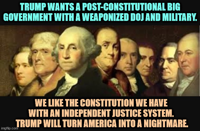 Everything Trump touches dies. That includes the United States of America. | TRUMP WANTS A POST-CONSTITUTIONAL BIG GOVERNMENT WITH A WEAPONIZED DOJ AND MILITARY. WE LIKE THE CONSTITUTION WE HAVE 
WITH AN INDEPENDENT JUSTICE SYSTEM. 
TRUMP WILL TURN AMERICA INTO A NIGHTMARE. | image tagged in founding fathers,constitution,trump,destruction,revenge,retribution | made w/ Imgflip meme maker