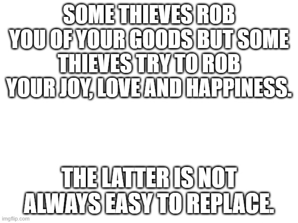 SOME THIEVES ROB YOU OF YOUR GOODS BUT SOME THIEVES TRY TO ROB YOUR JOY, LOVE AND HAPPINESS. THE LATTER IS NOT ALWAYS EASY TO REPLACE. | image tagged in blank white template | made w/ Imgflip meme maker