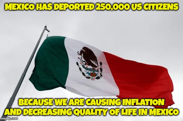 Shoe is on the other foot | MEXICO HAS DEPORTED 250,000 US CITIZENS; BECAUSE WE ARE CAUSING INFLATION
AND DECREASING QUALITY OF LIFE IN MEXICO | image tagged in mexico,mexico wall,inflation,deportation,illegal immigration,immigration | made w/ Imgflip meme maker