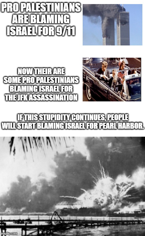 I honestly wouldn't be surprised if the stupidity is that bad | PRO PALESTINIANS ARE BLAMING ISRAEL FOR 9/11; NOW THEIR ARE SOME PRO PALESTINIANS BLAMING ISRAEL FOR THE JFK ASSASSINATION; IF THIS STUPIDITY CONTINUES, PEOPLE WILL START BLAMING ISRAEL FOR PEARL HARBOR. | image tagged in israel,pearl harbor,9/11,jfk | made w/ Imgflip meme maker