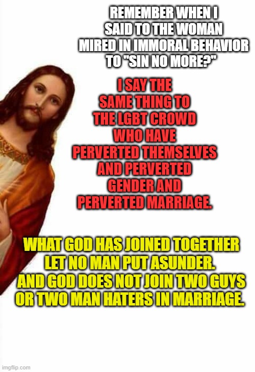 Jesus on LGBTs | I SAY THE SAME THING TO THE LGBT CROWD WHO HAVE PERVERTED THEMSELVES AND PERVERTED GENDER AND PERVERTED MARRIAGE. REMEMBER WHEN I SAID TO THE WOMAN MIRED IN IMMORAL BEHAVIOR TO "SIN NO MORE?"; WHAT GOD HAS JOINED TOGETHER LET NO MAN PUT ASUNDER.  AND GOD DOES NOT JOIN TWO GUYS OR TWO MAN HATERS IN MARRIAGE. | image tagged in jesus watcha doin,lgbt,pride,jesus | made w/ Imgflip meme maker
