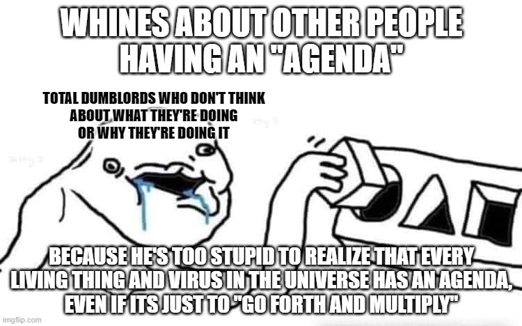 Everyone has an agenda. But some people are too dumb to know what theirs is. So they get manipulated to serve others' agendas. | WHINES ABOUT OTHER PEOPLE
HAVING AN "AGENDA"; TOTAL DUMBLORDS WHO DON'T THINK
ABOUT WHAT THEY'RE DOING
OR WHY THEY'RE DOING IT; BECAUSE HE'S TOO STUPID TO REALIZE THAT EVERY
LIVING THING AND VIRUS IN THE UNIVERSE HAS AN AGENDA,
EVEN IF ITS JUST TO "GO FORTH AND MULTIPLY" | image tagged in stupid dumb drooling puzzle,sheeple,agenda,conservative logic,conservative hypocrisy,manipulation | made w/ Imgflip meme maker