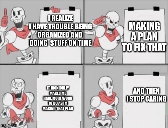 Papyrus plan | I REALIZE
I HAVE TROUBLE BEING ORGANIZED AND 
DOING  STUFF ON TIME; MAKING A PLAN TO FIX THAT; IT IRONICALLY MAKES ME HAVE MORE WORK TO DO AS IM MAKING THAT PLAN; AND THEN I STOP CARING | image tagged in papyrus plan | made w/ Imgflip meme maker