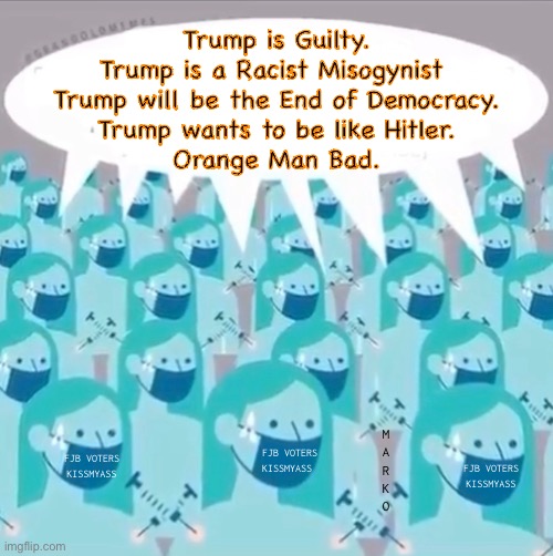 Now, repeat after me | Trump is Guilty.
Trump is a Racist Misogynist 
Trump will be the End of Democracy.
Trump wants to be like Hitler.
Orange Man Bad. M
A
R
K
O; FJB VOTERS
KISSMYASS; FJB VOTERS
KISSMYASS; FJB VOTERS
KISSMYASS | image tagged in memes,dem sheep puppets,dem stands for demonic,demented,progressives leftists fjb voters kissmyass | made w/ Imgflip meme maker