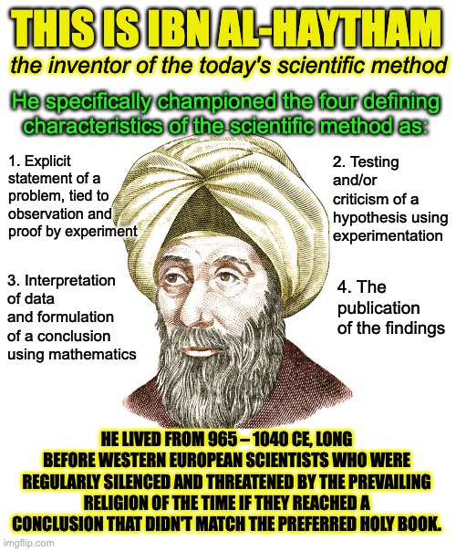 The next time someone tries to say Christianity created the scientific method, remind them they're wrong. | THIS IS IBN AL-HAYTHAM; the inventor of the today's scientific method; He specifically championed the four defining characteristics of the scientific method as:; 2. Testing and/or criticism of a hypothesis using experimentation; 1. Explicit statement of a problem, tied to observation and proof by experiment; 4. The publication of the findings; 3. Interpretation of data and formulation of a conclusion using mathematics; HE LIVED FROM 965 – 1040 CE, LONG BEFORE WESTERN EUROPEAN SCIENTISTS WHO WERE REGULARLY SILENCED AND THREATENED BY THE PREVAILING RELIGION OF THE TIME IF THEY REACHED A CONCLUSION THAT DIDN'T MATCH THE PREFERRED HOLY BOOK. | image tagged in science,scientific method,rabid_rabbi,atheism,atheist | made w/ Imgflip meme maker
