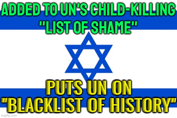 United Nations 'Blacklists' Israel | ADDED TO UN'S CHILD-KILLING
"LIST OF SHAME"; PUTS UN ON
"BLACKLIST OF HISTORY" | image tagged in meme israel,israel,breaking news,united nations,world war 3,palestine | made w/ Imgflip meme maker