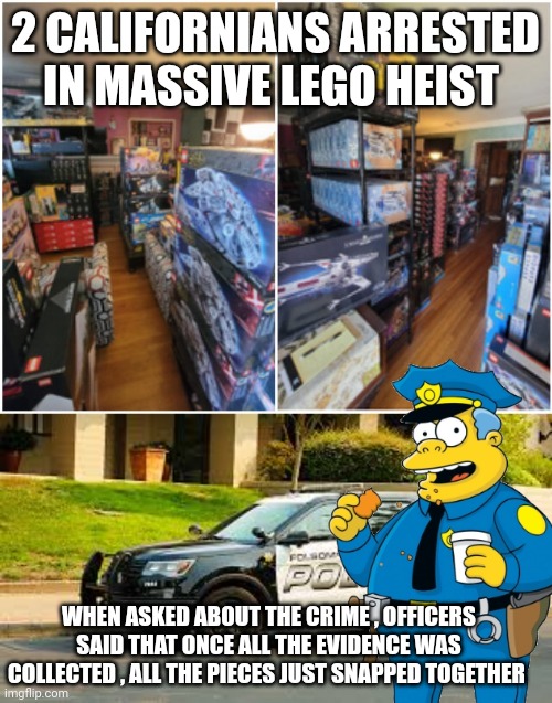 California lego heist meme | 2 CALIFORNIANS ARRESTED IN MASSIVE LEGO HEIST; WHEN ASKED ABOUT THE CRIME , OFFICERS SAID THAT ONCE ALL THE EVIDENCE WAS COLLECTED , ALL THE PIECES JUST SNAPPED TOGETHER | image tagged in crime | made w/ Imgflip meme maker