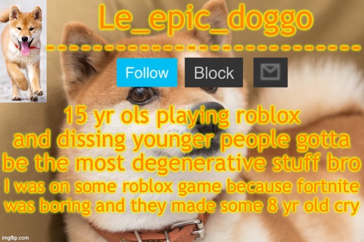 epic doggo's temp back in old fashion | 15 yr ols playing roblox and dissing younger people gotta be the most degenerative stuff bro; I was on some roblox game because fortnite was boring and they made some 8 yr old cry | image tagged in epic doggo's temp back in old fashion | made w/ Imgflip meme maker