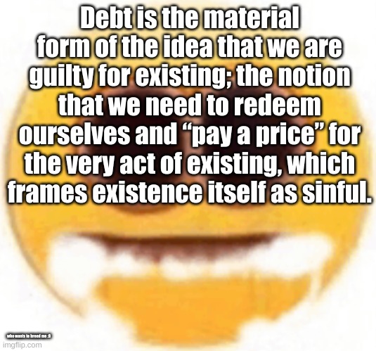 :D | Debt is the material form of the idea that we are guilty for existing; the notion that we need to redeem ourselves and “pay a price” for the very act of existing, which frames existence itself as sinful. who wants to breed me :D | image tagged in emoji foaming at the mouth | made w/ Imgflip meme maker