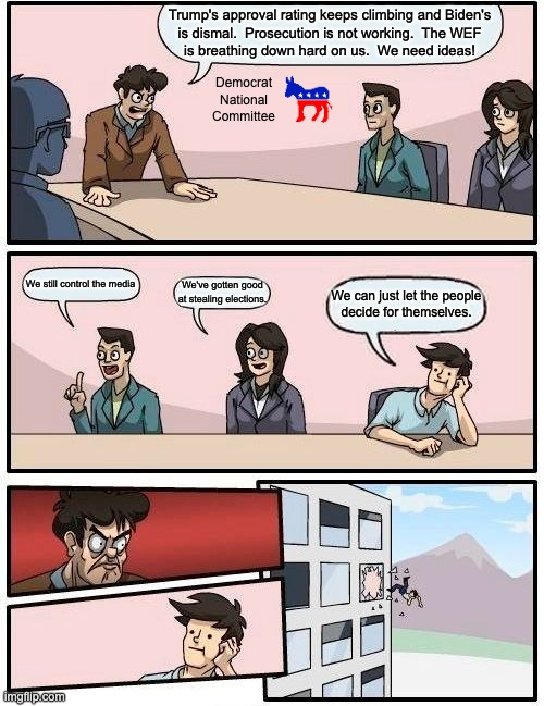 As long as the Democrat Party remains corrupt we'll never have fair elections. | Trump's approval rating keeps climbing and Biden's
is dismal.  Prosecution is not working.  The WEF
is breathing down hard on us.  We need ideas! Democrat
National
Committee; We still control the media; We've gotten good at stealing elections. We can just let the people
decide for themselves. | image tagged in ends do not justify the means,leftism is not the norm,the left hates freedom | made w/ Imgflip meme maker