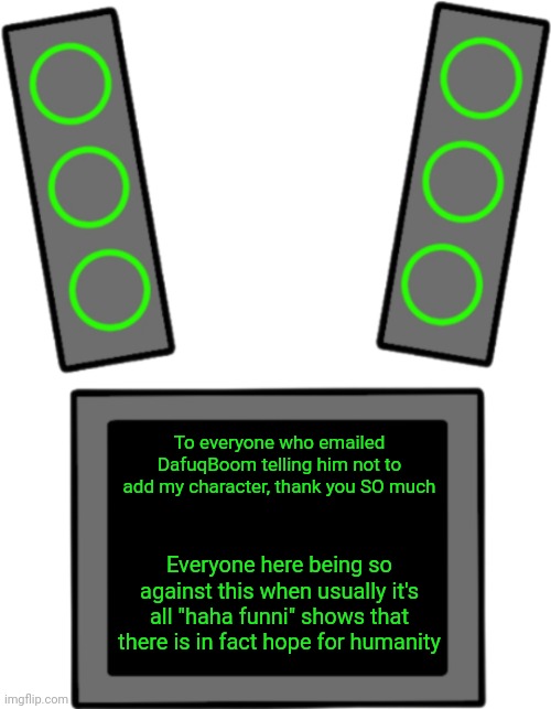 TvT | To everyone who emailed DafuqBoom telling him not to add my character, thank you SO much; Everyone here being so against this when usually it's all "haha funni" shows that there is in fact hope for humanity | image tagged in blank data face | made w/ Imgflip meme maker