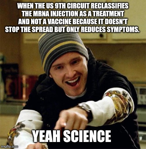 From the beginning | WHEN THE US 9TH CIRCUIT RECLASSIFIES THE MRNA INJECTION AS A TREATMENT AND NOT A VACCINE BECAUSE IT DOESN'T STOP THE SPREAD BUT ONLY REDUCES SYMPTOMS. YEAH SCIENCE | image tagged in aaron paul yeah science | made w/ Imgflip meme maker