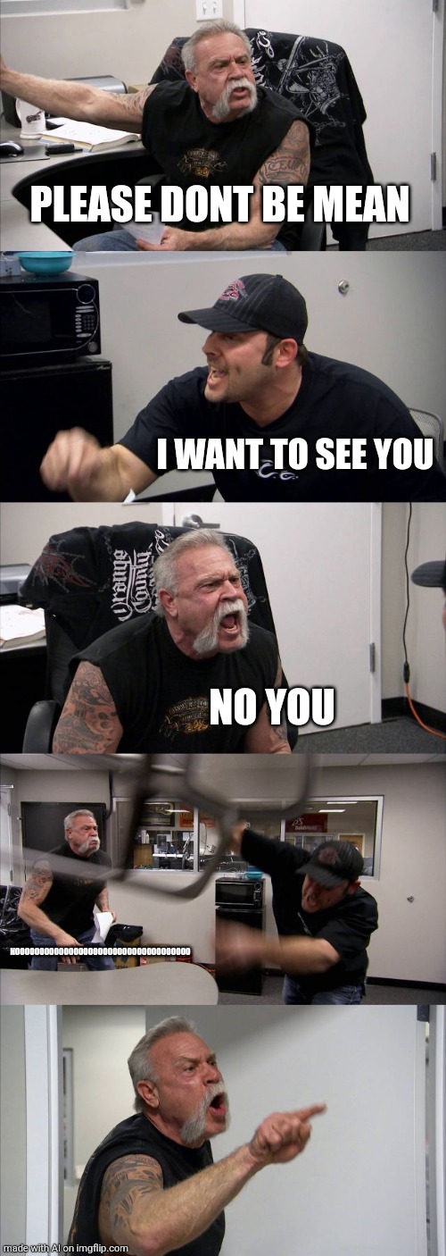 Imgflip AI is broken | PLEASE DONT BE MEAN; I WANT TO SEE YOU; NO YOU; NOOOOOOOOOOOOOOOOOOOOOOOOOOOOOOOOOOOO | image tagged in memes,american chopper argument,wtf | made w/ Imgflip meme maker