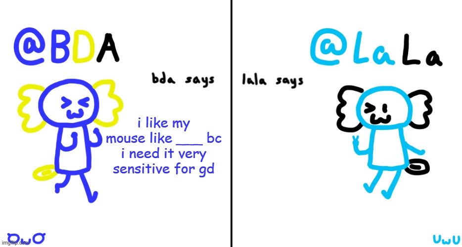 modern society: | i like my mouse like ___ bc i need it very sensitive for gd | image tagged in bda and lala announcment temp | made w/ Imgflip meme maker