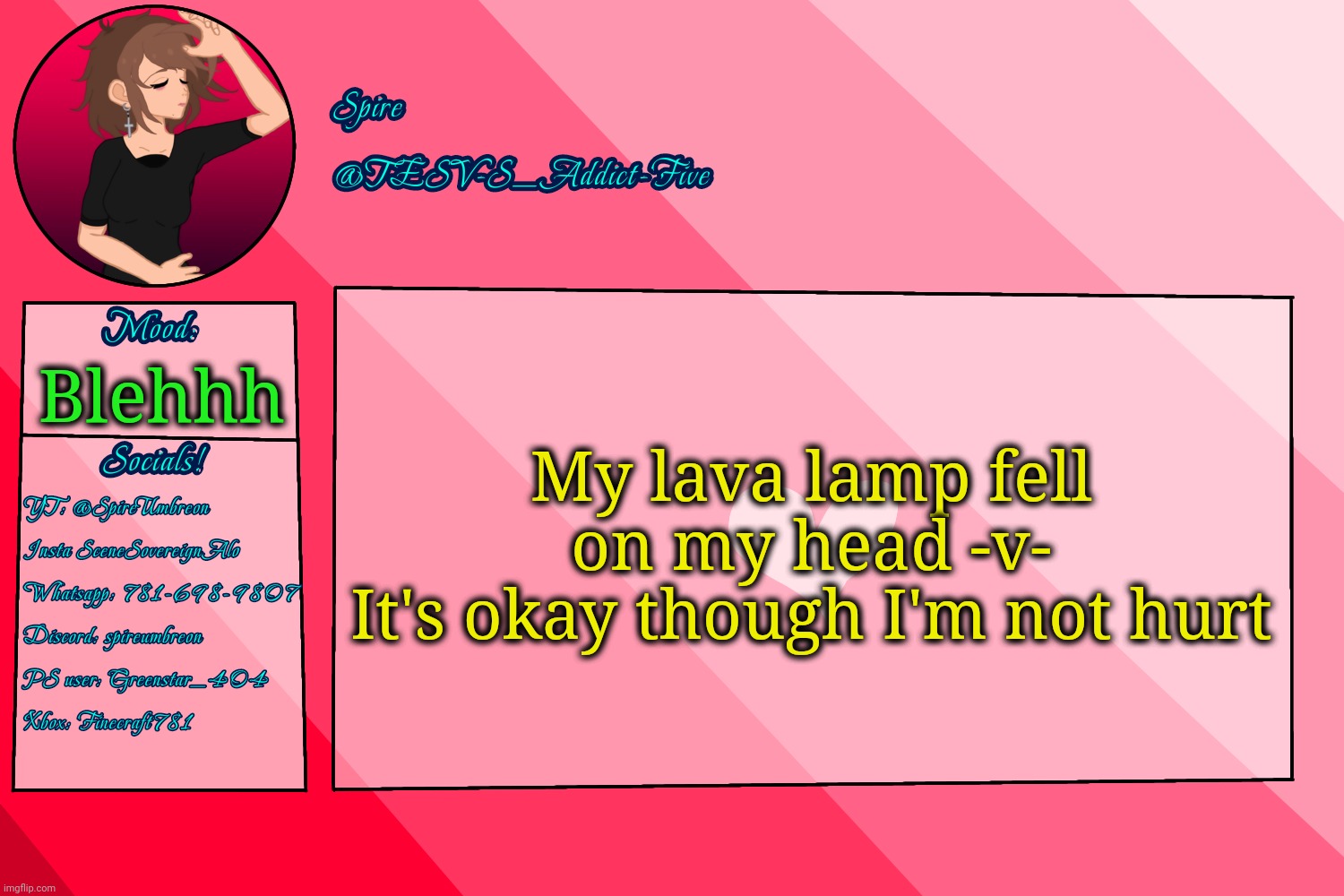 . | My lava lamp fell on my head -v-
It's okay though I'm not hurt; Blehhh | image tagged in tesv-s_addict-five announcement template | made w/ Imgflip meme maker