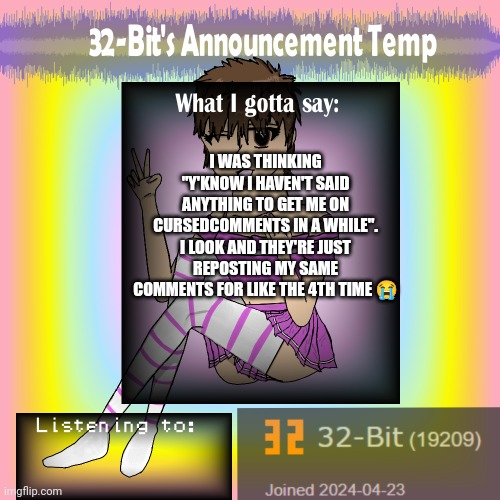 32-Bit's Announcement Template | I WAS THINKING "Y'KNOW I HAVEN'T SAID ANYTHING TO GET ME ON CURSEDCOMMENTS IN A WHILE". I LOOK AND THEY'RE JUST REPOSTING MY SAME COMMENTS FOR LIKE THE 4TH TIME 😭 | image tagged in 32-bit's announcement template | made w/ Imgflip meme maker