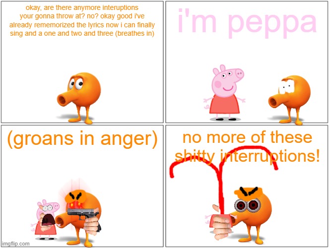 qbert kills peppa pig | okay, are there anymore interuptions your gonna throw at? no? okay good i've already rememorized the lyrics now i can finally sing and a one and two and three (breathes in); i'm peppa; (groans in anger); no more of these shitty interruptions! | image tagged in memes,blank comic panel 2x2,qbert,running gag,peppa pig | made w/ Imgflip meme maker