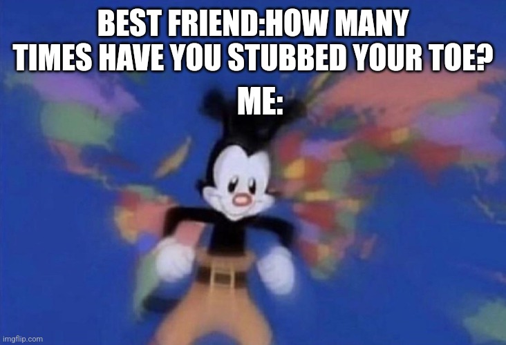 About a million times | BEST FRIEND:HOW MANY TIMES HAVE YOU STUBBED YOUR TOE? ME: | image tagged in yakko's world | made w/ Imgflip meme maker