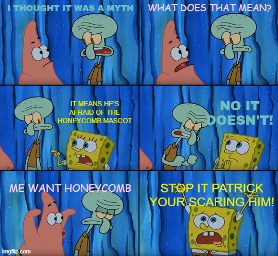 patrick does an impression of the honey comb mascot | I THOUGHT IT WAS A MYTH; WHAT DOES THAT MEAN? NO IT DOESN'T! IT MEANS HE'S AFRAID OF THE HONEYCOMB MASCOT; ME WANT HONEYCOMB; STOP IT PATRICK YOUR SCARING HIM! | image tagged in stop it patrick you're scaring him,honeycomb,spongebob,memes | made w/ Imgflip meme maker