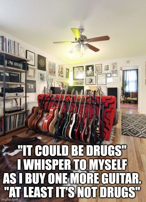 Guitars over drugs | "IT COULD BE DRUGS" I WHISPER TO MYSELF AS I BUY ONE MORE GUITAR. "AT LEAST IT'S NOT DRUGS" | image tagged in guitars,drugs,addiction | made w/ Imgflip meme maker