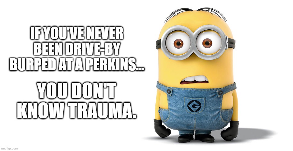 drive by burped at a perkins minion meme | IF YOU'VE NEVER BEEN DRIVE-BY BURPED AT A PERKINS... YOU DON'T KNOW TRAUMA. | image tagged in confused minion,perkins,burp,minions | made w/ Imgflip meme maker