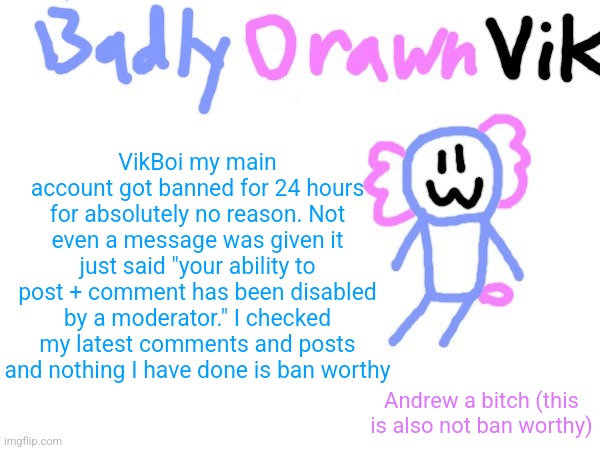you mod abused me once so if this account gets banned that's double mod abuse | VikBoi my main account got banned for 24 hours for absolutely no reason. Not even a message was given it just said "your ability to post + comment has been disabled by a moderator." I checked my latest comments and posts and nothing I have done is ban worthy; Andrew a bitch (this is also not ban worthy) | image tagged in badlydrawnvik template | made w/ Imgflip meme maker
