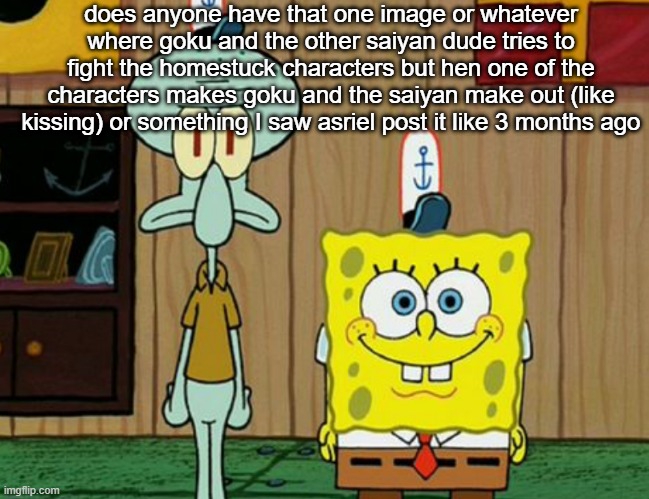 squidward and spogbob | does anyone have that one image or whatever where goku and the other saiyan dude tries to fight the homestuck characters but hen one of the characters makes goku and the saiyan make out (like kissing) or something I saw asriel post it like 3 months ago | image tagged in squidward and spogbob | made w/ Imgflip meme maker