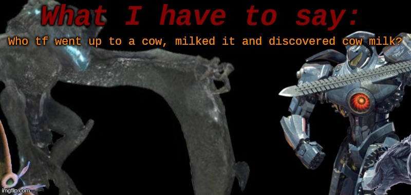 KaijuBlue's template. | Who tf went up to a cow, milked it and discovered cow milk? | image tagged in kaijublue's template | made w/ Imgflip meme maker