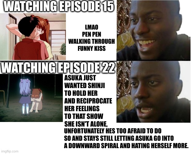 AsuShin moment | WATCHING EPISODE 15; LMAO PEN PEN WALKING THROUGH FUNNY KISS; WATCHING EPISODE 22; ASUKA JUST WANTED SHINJI TO HOLD HER AND RECIPROCATE HER FEELINGS TO THAT SHOW SHE ISN'T ALONE, UNFORTUNATELY HES TOO AFRAID TO DO SO AND STAYS STILL LETTING ASUKA GO INTO A DOWNWARD SPIRAL AND HATING HERSELF MORE. | image tagged in happy then sad black guy meme | made w/ Imgflip meme maker