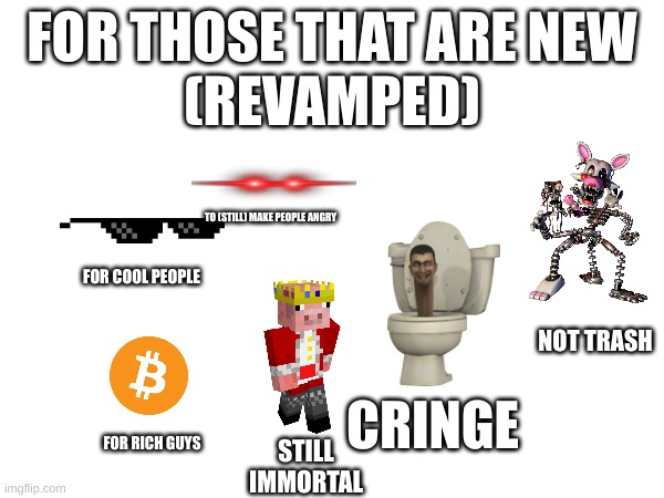 yes | FOR THOSE THAT ARE NEW
(REVAMPED); TO (STILL) MAKE PEOPLE ANGRY; FOR COOL PEOPLE; NOT TRASH; CRINGE; FOR RICH GUYS; STILL IMMORTAL | image tagged in pepperidge farm remembers | made w/ Imgflip meme maker