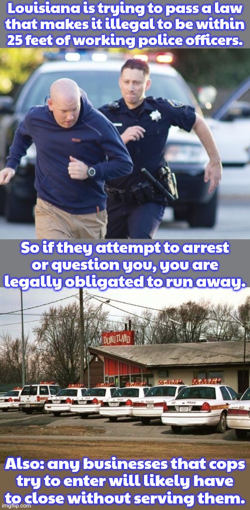 They didn't think this through. | Louisiana is trying to pass a law
that makes it illegal to be within
25 feet of working police officers. So if they attempt to arrest
or question you, you are legally obligated to run away. Also: any businesses that cops
try to enter will likely have
to close without serving them. | image tagged in police foot chase,cops and donuts,consequences,murphy's law,mission impossible,congratulations you played yourself | made w/ Imgflip meme maker