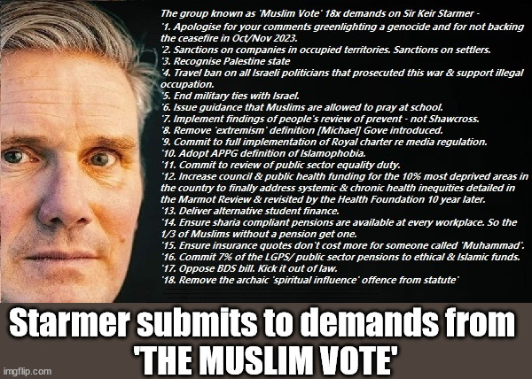 Starmer submits to demands from 'THE MUSLIM VOTE' | Starmer to recognise a Palestinian state? Nah - I'm voting Reform; Gotta protect his Muslim vote? To Recognise & rebuild Palestine; Palestine, Pensions & Inheritance? Starmer's coming after your pension? Lady Victoria Starmer; CORBYN EXPELLED; Labour pledge 'Urban centres' to help house 'Our Fair Share' of our new Migrant friends; New Home for our New Immigrant Friends !!! The only way to keep the illegal immigrants in the UK; CITIZENSHIP FOR ALL; ; Amnesty For all Illegals; Sir Keir Starmer MP; Muslim Votes Matter; Blood on Starmers hands? Burnham; Taxi for Rayner ? #RR4PM;100's more Tax collectors; Higher Taxes Under Labour; We're Coming for You; Labour pledges to clamp down on Tax Dodgers; Higher Taxes under Labour; Rachel Reeves Angela Rayner Bovvered? Higher Taxes under Labour; Risks of voting Labour; * EU Re entry? * Mass Immigration? * Build on Greenbelt? * Rayner as our PM? * Ulez 20 mph fines? * Higher taxes? * UK Flag change? * Muslim takeover? * End of Christianity? * Economic collapse? TRIPLE LOCK' Anneliese Dodds Rwanda plan Quid Pro Quo UK/EU Illegal Migrant Exchange deal; UK not taking its fair share, EU Exchange Deal = People Trafficking !!! Starmer to Betray Britain, #Burden Sharing #Quid Pro Quo #100,000; #Immigration #Starmerout #Labour #wearecorbyn #KeirStarmer #DianeAbbott #McDonnell #cultofcorbyn #labourisdead #labourracism #socialistsunday #nevervotelabour #socialistanyday #Antisemitism #Savile #SavileGate #Paedo #Worboys #GroomingGangs #Paedophile #IllegalImmigration #Immigrants #Invasion #Starmeriswrong #SirSoftie #SirSofty #Blair #Steroids AKA Keith ABBOTT BACK; Union Jack Flag in election campaign material; Concerns raised by Black, Asian and Minority ethnic BAMEgroup & activists; Capt U-Turn; Hunt down Tax Dodgers; Higher tax under Labour Sorry about the fatalities; Are you really going to trust Labour with your vote? Pension Triple Lock;; 'Our Fair Share'; Angela Rayner: We’ll build a generation (4x) of Milton Keynes-style new towns;; Starmer submits to demands from 
'THE MUSLIM VOTE' | image tagged in starmer muslim vote,illegal immigration,stop boats rwanda,labourisdead,palestine hamas israel muslim vote,election 4th july | made w/ Imgflip meme maker