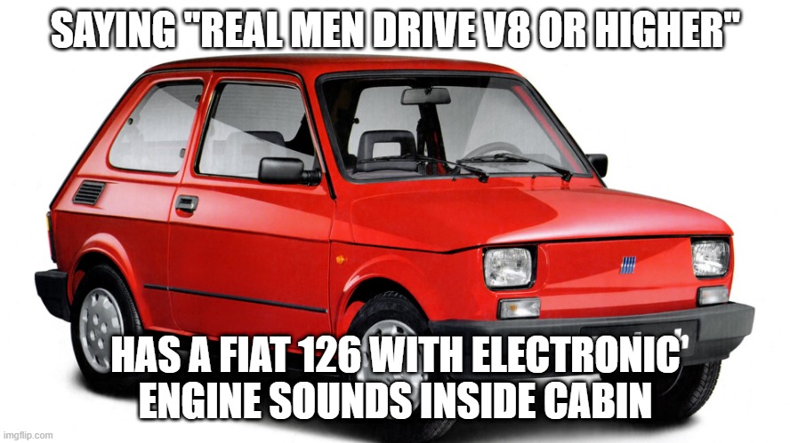 Car man | SAYING "REAL MEN DRIVE V8 OR HIGHER"; HAS A FIAT 126 WITH ELECTRONIC ENGINE SOUNDS INSIDE CABIN | image tagged in fiat polski | made w/ Imgflip meme maker
