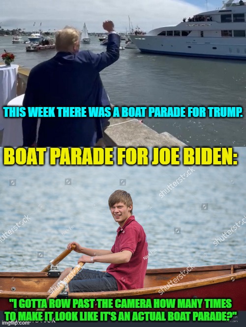 Don't worry, the Mainstream Media will make it LOOK like a massive boat parade for Joe Biden. | THIS WEEK THERE WAS A BOAT PARADE FOR TRUMP. BOAT PARADE FOR JOE BIDEN:; "I GOTTA ROW PAST THE CAMERA HOW MANY TIMES TO MAKE IT LOOK LIKE IT'S AN ACTUAL BOAT PARADE?" | image tagged in yep | made w/ Imgflip meme maker