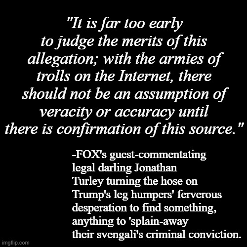 So the Trump-cult kids are all over this story about a juror admission alleged by a self-professed sh*tposter... except | "It is far too early to judge the merits of this allegation; with the armies of trolls on the Internet, there should not be an assumption of veracity or accuracy until there is confirmation of this source."; -FOX's guest-commentating legal darling Jonathan Turley turning the hose on Trump's leg humpers' ferverous desperation to find something, anything to 'splain-away their svengali's criminal conviction. | image tagged in agreed,trump supporters,desperation,straws | made w/ Imgflip meme maker