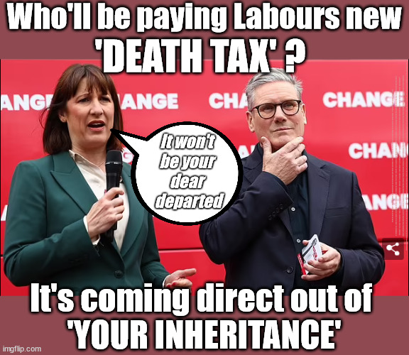 Who'll be paying Labours new 'DEATH TAX' | Who'll be paying Labours new; 'DEATH TAX' ? It won't 
be your 
dear 
departed; 12x Brand New; 12x new taxes Pensions & Inheritance? Starmer's coming after your pension? Lady Victoria Starmer; CORBYN EXPELLED; Labour pledge 'Urban centres' to help house 'Our Fair Share' of our new Migrant friends; New Home for our New Immigrant Friends !!! The only way to keep the illegal immigrants in the UK; CITIZENSHIP FOR ALL; ; Amnesty For all Illegals; Sir Keir Starmer MP; Muslim Votes Matter; Blood on Starmers hands? Burnham; Taxi for Rayner ? #RR4PM;100's more Tax collectors; Higher Taxes Under Labour; We're Coming for You; Labour pledges to clamp down on Tax Dodgers; Higher Taxes under Labour; Rachel Reeves Angela Rayner Bovvered? Higher Taxes under Labour; Risks of voting Labour; * EU Re entry? * Mass Immigration? * Build on Greenbelt? * Rayner as our PM? * Ulez 20 mph fines? * Higher taxes? * UK Flag change? * Muslim takeover? * End of Christianity? * Economic collapse? TRIPLE LOCK' Anneliese Dodds Rwanda plan Quid Pro Quo UK/EU Illegal Migrant Exchange deal; UK not taking its fair share, EU Exchange Deal = People Trafficking !!! Starmer to Betray Britain, #Burden Sharing #Quid Pro Quo #100,000; #Immigration #Starmerout #Labour #wearecorbyn #KeirStarmer #DianeAbbott #McDonnell #cultofcorbyn #labourisdead #labourracism #socialistsunday #nevervotelabour #socialistanyday #Antisemitism #Savile #SavileGate #Paedo #Worboys #GroomingGangs #Paedophile #IllegalImmigration #Immigrants #Invasion #Starmeriswrong #SirSoftie #SirSofty #Blair #Steroids AKA Keith ABBOTT BACK; Union Jack Flag in election campaign material; Concerns raised by Black, Asian and Minority ethnic BAMEgroup & activists; Capt U-Turn; Hunt down Tax Dodgers; Higher tax under Labour Sorry about the fatalities; Are you really going to trust Labour with your vote? Pension Triple Lock;; 'Our Fair Share'; Angela Rayner: We’ll build a generation (4x) of Milton Keynes-style new towns;; It's coming direct out of 
'YOUR INHERITANCE' | image tagged in starmer rachel reeves,illegal immigration,labourisdead,stop boats rwanda,palestine hamas israel muslim vote,election 4th july | made w/ Imgflip meme maker