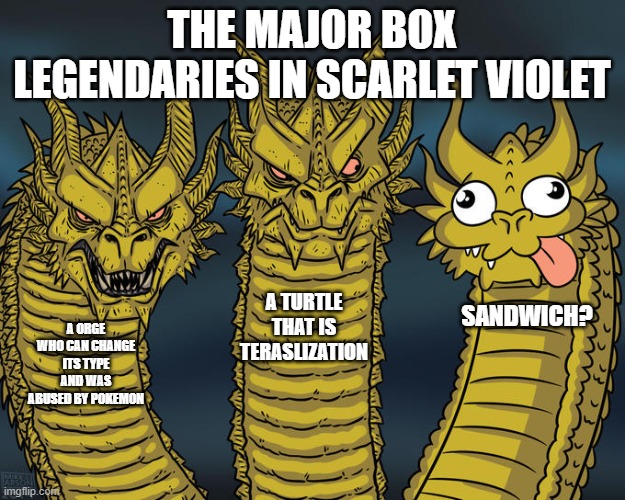 i know there all very stupid and cute but miradon and kirodaon motivation is sandwich relatable | THE MAJOR BOX LEGENDARIES IN SCARLET VIOLET; A TURTLE THAT IS TERASLIZATION; SANDWICH? A ORGE WHO CAN CHANGE ITS TYPE AND WAS ABUSED BY POKEMON | image tagged in three-headed dragon | made w/ Imgflip meme maker