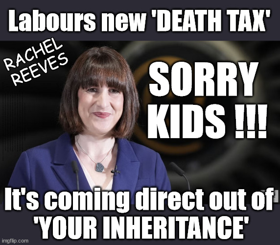 Sorry kids, Who did you think'll be paying Labours new 'DEATH TAX'? | Labours new 'DEATH TAX'; RACHEL
REEVES; SORRY 
KIDS !!! Who'll be paying Labours new; 'DEATH TAX' ? It won't be your dear departed; 12x Brand New; 12x new taxes Pensions & Inheritance? Starmer's coming after your pension? Lady Victoria Starmer; CORBYN EXPELLED; Labour pledge 'Urban centres' to help house 'Our Fair Share' of our new Migrant friends; New Home for our New Immigrant Friends !!! The only way to keep the illegal immigrants in the UK; CITIZENSHIP FOR ALL; ; Amnesty For all Illegals; Sir Keir Starmer MP; Muslim Votes Matter; Blood on Starmers hands? Burnham; Taxi for Rayner ? #RR4PM;100's more Tax collectors; Higher Taxes Under Labour; We're Coming for You; Labour pledges to clamp down on Tax Dodgers; Higher Taxes under Labour; Rachel Reeves Angela Rayner Bovvered? Higher Taxes under Labour; Risks of voting Labour; * EU Re entry? * Mass Immigration? * Build on Greenbelt? * Rayner as our PM? * Ulez 20 mph fines? * Higher taxes? * UK Flag change? * Muslim takeover? * End of Christianity? * Economic collapse? TRIPLE LOCK' Anneliese Dodds Rwanda plan Quid Pro Quo UK/EU Illegal Migrant Exchange deal; UK not taking its fair share, EU Exchange Deal = People Trafficking !!! Starmer to Betray Britain, #Burden Sharing #Quid Pro Quo #100,000; #Immigration #Starmerout #Labour #wearecorbyn #KeirStarmer #DianeAbbott #McDonnell #cultofcorbyn #labourisdead #labourracism #socialistsunday #nevervotelabour #socialistanyday #Antisemitism #Savile #SavileGate #Paedo #Worboys #GroomingGangs #Paedophile #IllegalImmigration #Immigrants #Invasion #Starmeriswrong #SirSoftie #SirSofty #Blair #Steroids AKA Keith ABBOTT BACK; Union Jack Flag in election campaign material; Concerns raised by Black, Asian and Minority ethnic BAMEgroup & activists; Capt U-Turn; Hunt down Tax Dodgers; Higher tax under Labour Sorry about the fatalities; Are you really going to trust Labour with your vote? Pension Triple Lock;; 'Our Fair Share'; Angela Rayner: We’ll build a generation (4x) of Milton Keynes-style new towns;; It's coming direct out of 'YOUR INHERITANCE'; It's coming direct out of 
'YOUR INHERITANCE' | image tagged in illegal immigration,labourisdead,stop boats rwanda,palestine israel hamas muslim vote,rachel reeves starmer,election 4th july | made w/ Imgflip meme maker