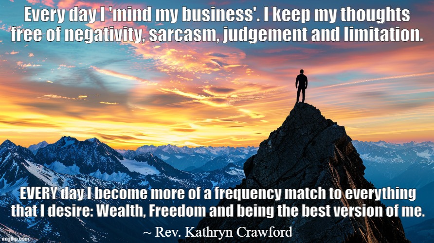 Every day I become more of a frequency match to what I desire. | ​Every day I 'mind my business'. ​​I keep​ my thoughts free of negativity, sarcasm​, ​judgement and limitation. EVERY day I become more of a frequency match to everything that I desire: Wealth, Freedom and being the best version of me.​; ~ Rev. Kathryn Crawford | image tagged in manifestation,goals,visualization,positive thinking,stay positive,determination | made w/ Imgflip meme maker