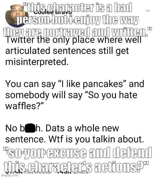 hi (i dont know why bitch is censored it was on the template) | "this character is a bad person but i enjoy the way they are portrayed and written."; "so you excuse and defend this character's actions?" | image tagged in no b h dats a whole new sentence wtf is you talkin about | made w/ Imgflip meme maker