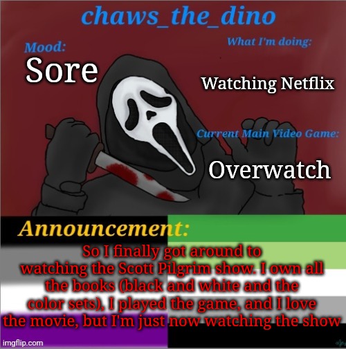 I still need to finish the fallout show also | Watching Netflix; Sore; Overwatch; So I finally got around to watching the Scott Pilgrim show. I own all the books (black and white and the color sets), I played the game, and I love the movie, but I'm just now watching the show | image tagged in chaws_the_dino announcement temp | made w/ Imgflip meme maker