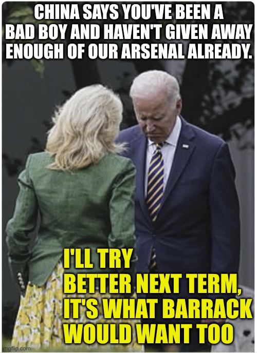 Jill scolds Joe Biden and he pouts | CHINA SAYS YOU'VE BEEN A BAD BOY AND HAVEN'T GIVEN AWAY ENOUGH OF OUR ARSENAL ALREADY. I'LL TRY BETTER NEXT TERM, IT'S WHAT BARRACK WOULD WA | image tagged in jill scolds joe biden and he pouts | made w/ Imgflip meme maker