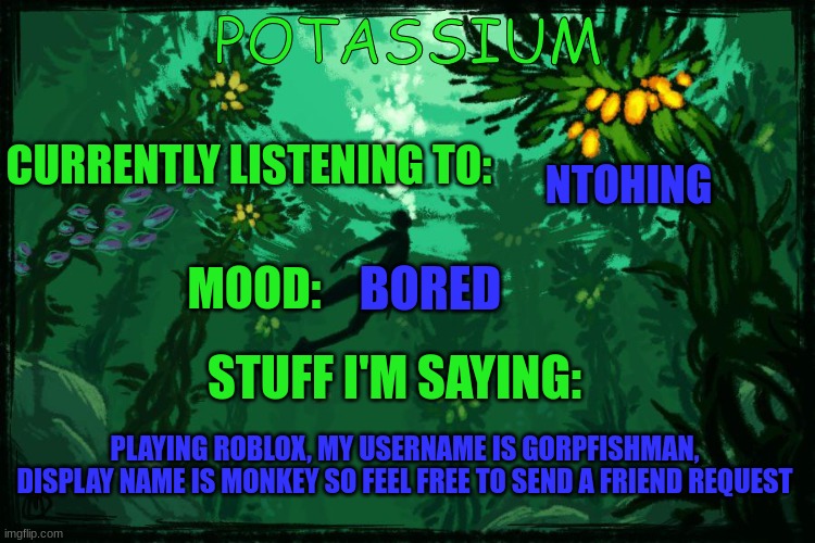 Potassium Subnautica template | NTOHING; BORED; PLAYING ROBLOX, MY USERNAME IS GORPFISHMAN, DISPLAY NAME IS MONKEY SO FEEL FREE TO SEND A FRIEND REQUEST | image tagged in potassium subnautica template | made w/ Imgflip meme maker