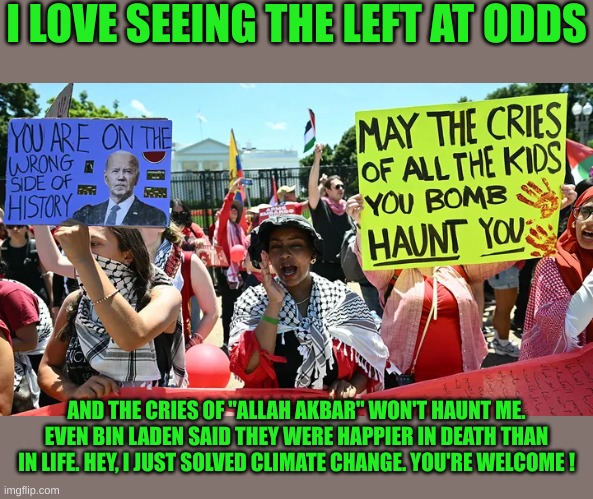 If all the Terrorists and their Supporting Leftists disappeared, Climate Change would Cease | I LOVE SEEING THE LEFT AT ODDS; AND THE CRIES OF "ALLAH AKBAR" WON'T HAUNT ME. EVEN BIN LADEN SAID THEY WERE HAPPIER IN DEATH THAN IN LIFE. HEY, I JUST SOLVED CLIMATE CHANGE. YOU'RE WELCOME ! | made w/ Imgflip meme maker