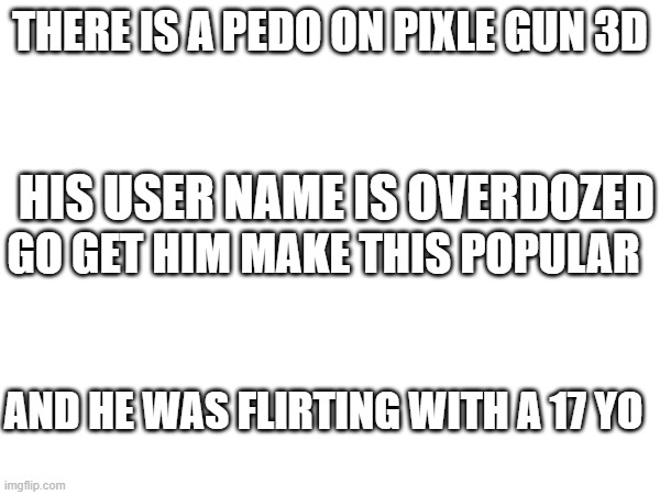 go take him out | THERE IS A PEDO ON PIXLE GUN 3D; HIS USER NAME IS OVERDOZED; GO GET HIM MAKE THIS POPULAR; AND HE WAS FLIRTING WITH A 17 YO | image tagged in homework | made w/ Imgflip meme maker