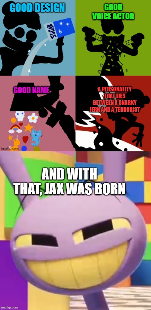 Jax's origin | GOOD DESIGN; GOOD VOICE ACTOR; GOOD NAME; A PERSONALITY THAT LIES BETWEEN A SNARKY JERK AND A TERRORIST; AND WITH THAT, JAX WAS BORN | image tagged in caine four squares,smug jax | made w/ Imgflip meme maker